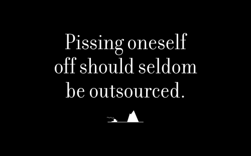 Pissing oneself off should seldom be outsourced.
